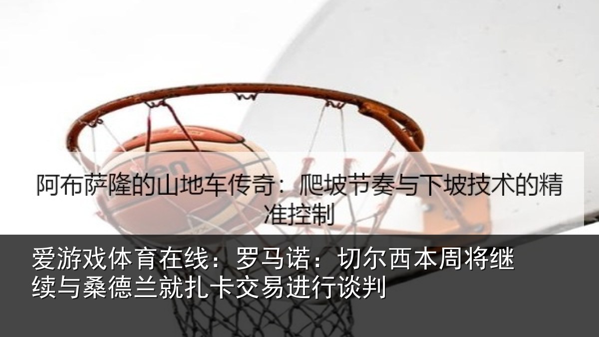 爱游戏体育在线：罗马诺：切尔相关情况情况判